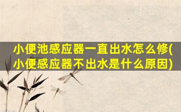 小便池感应器一直出水怎么修(小便感应器不出水是什么原因)