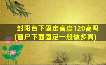 封阳台下固定高度120高吗(窗户下面固定一般做多高)