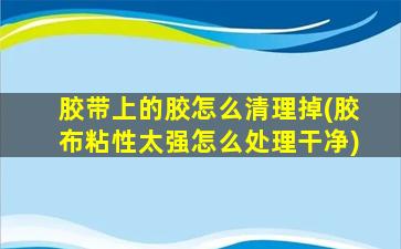 胶带上的胶怎么清理掉(胶布粘性太强怎么处理干净)