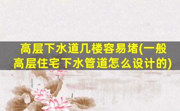 高层下水道几楼容易堵(一般高层住宅下水管道怎么设计的)