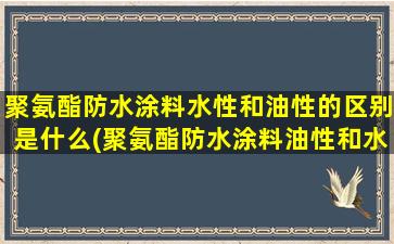 聚氨酯防水涂料水性和油性的区别是什么(聚氨酯防水涂料油性和水性哪个好)