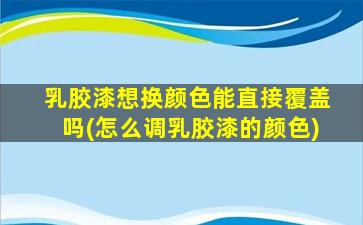 乳胶漆想换颜色能直接覆盖吗(怎么调乳胶漆的颜色)