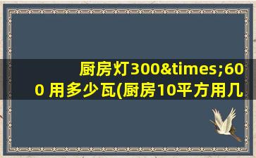 厨房灯300×600 用多少瓦(厨房10平方用几瓦led灯)