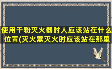 使用干粉灭火器时人应该站在什么位置(灭火器灭火时应该站在那里)