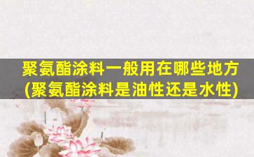 聚氨酯涂料一般用在哪些地方(聚氨酯涂料是油性还是水性)