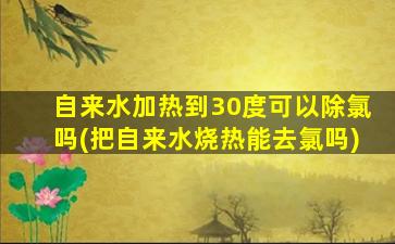 自来水加热到30度可以除氯吗(把自来水烧热能去氯吗)