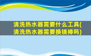 清洗热水器需要什么工具(清洗热水器需要换镁棒吗)