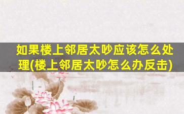 如果楼上邻居太吵应该怎么处理(楼上邻居太吵怎么办反击)