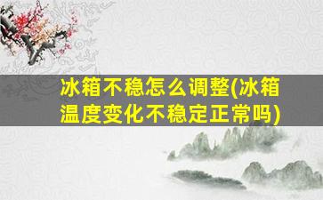 冰箱不稳怎么调整(冰箱温度变化不稳定正常吗)