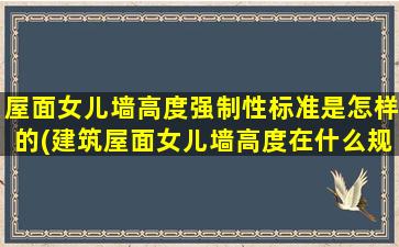 屋面女儿墙高度强制性标准是怎样的(建筑屋面女儿墙高度在什么规范里)