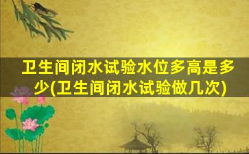 卫生间闭水试验水位多高是多少(卫生间闭水试验做几次)