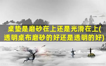 桌垫是磨砂在上还是光滑在上(透明桌布磨砂的好还是透明的好)
