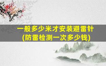 一般多少米才安装避雷针(防雷检测一次多少钱)