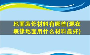 地面装饰材料有哪些(现在装修地面用什么材料最好)