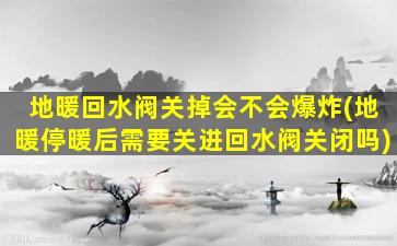 地暖回水阀关掉会不会爆炸(地暖停暖后需要关进回水阀关闭吗)