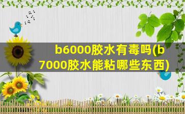 b6000胶水有毒吗(b7000胶水能粘哪些东西)