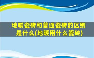 地暖瓷砖和普通瓷砖的区别是什么(地暖用什么瓷砖)