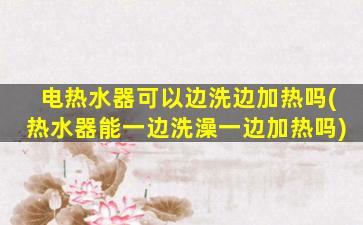 电热水器可以边洗边加热吗(热水器能一边洗澡一边加热吗)