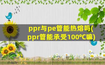 ppr与pe管能热熔吗(ppr管能承受100℃嘛)